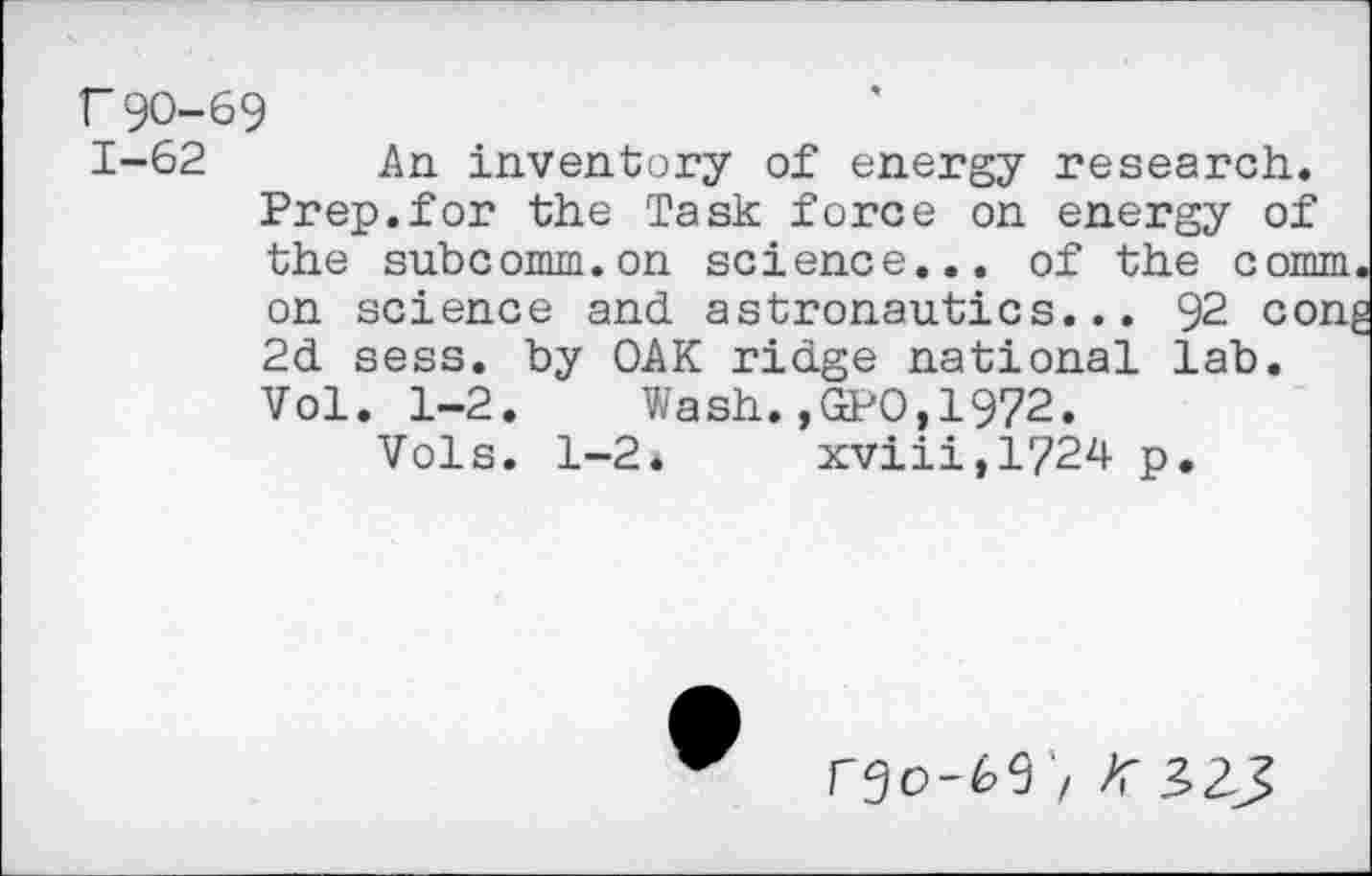 ﻿r90-69
1-62 An inventory of energy research. Prep.for the Task force on energy of the subcomm.on science... of the comm, on science and astronautics... 92 cong 2d sess. by OAK ridge national lab. Vol. 1-2. Wash.,GPO,1972.
Vols. 1-2* xviii,l?24 p.
